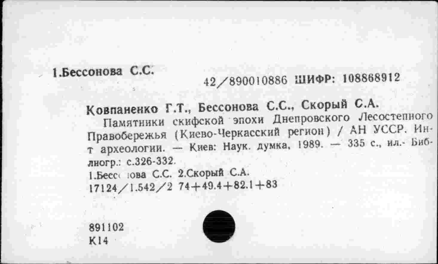 ﻿1.Бессонова С.С.
42/890010886 ШИФР: 108868912
Ковпаненко Г.Т., Бессонова С.С., Скорый С.А.
Памятники скифской эпохи Днепровского Лесостепного Правобережья (Киево-Черкасский регион) / АН УССР. Ин-т археологии. — Киев: Наук, думка, 1989. — 335 с., ил.- Биб-лногр.: с.326-332.
І.Бессі юва С.С. 2 Скорый С.А.
17124/1.542/2 74 + 49.4+82.1+83
891102
К14